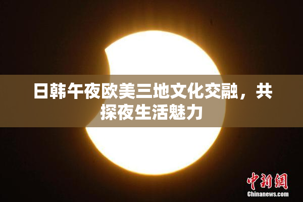 日韩午夜欧美三地文化交融，共探夜生活魅力