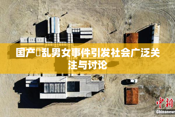 国产婬乱男女事件引发社会广泛关注与讨论