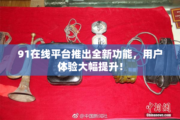 91在线平台推出全新功能，用户体验大幅提升！