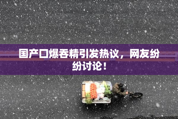 国产囗爆吞精引发热议，网友纷纷讨论！
