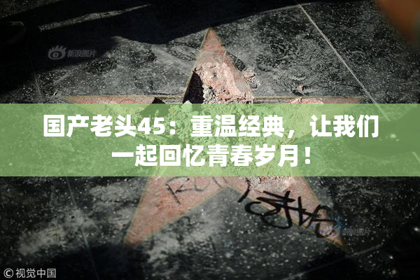 国产老头45：重温经典，让我们一起回忆青春岁月！