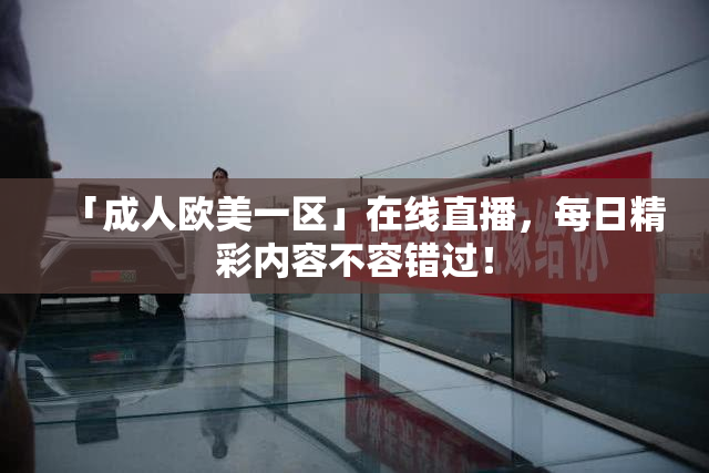 「成人欧美一区」在线直播，每日精彩内容不容错过！
