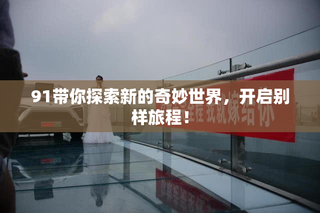 91带你探索新的奇妙世界，开启别样旅程！