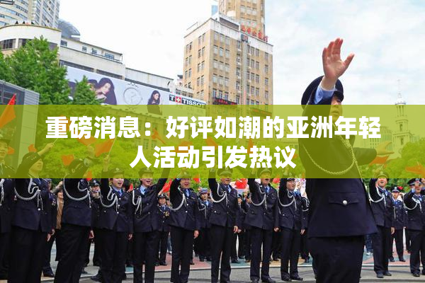 重磅消息：好评如潮的亚洲年轻人活动引发热议