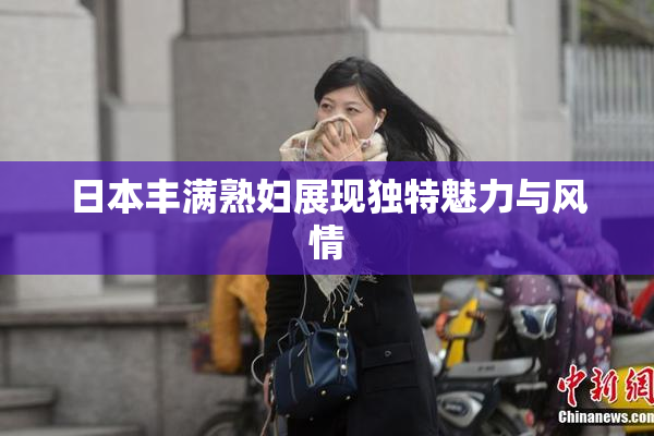 日本丰满熟妇展现独特魅力与风情