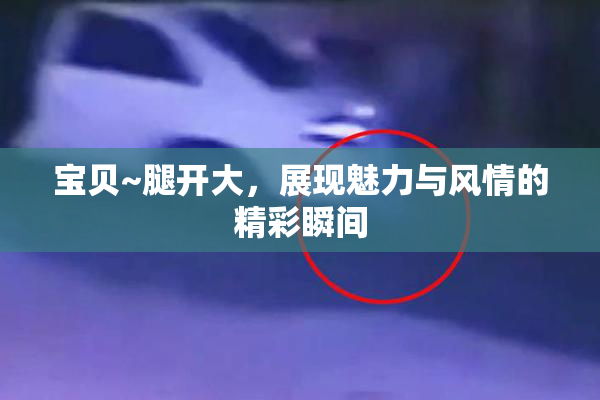 宝贝~腿开大，展现魅力与风情的精彩瞬间