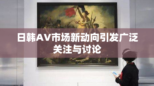 日韩AV市场新动向引发广泛关注与讨论