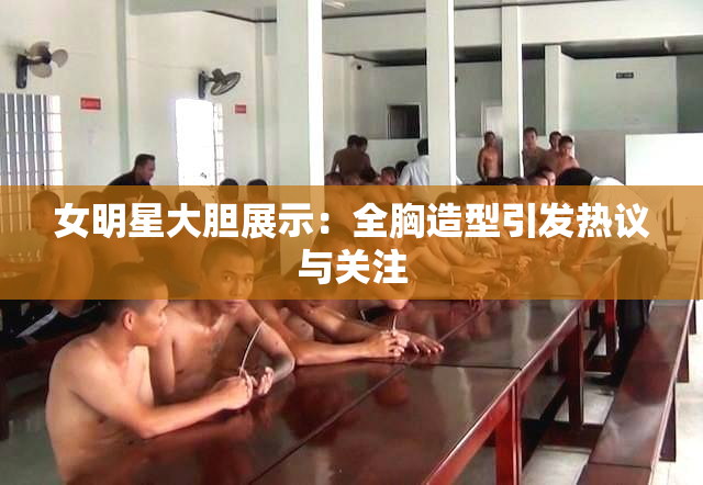 女明星大胆展示：全胸造型引发热议与关注