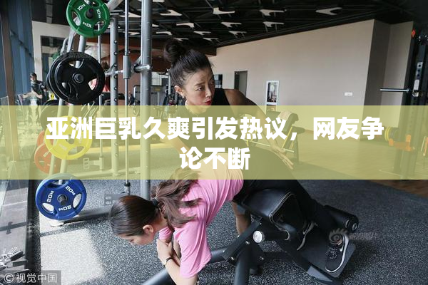 亚洲巨乳久爽引发热议，网友争论不断