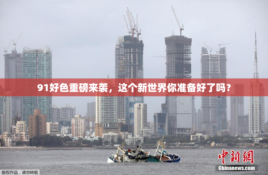 91好色重磅来袭，这个新世界你准备好了吗？