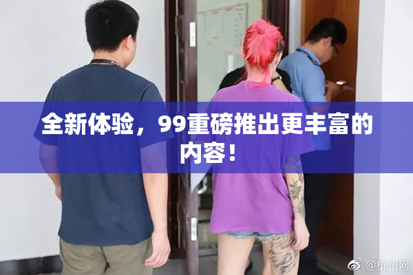 全新体验，99重磅推出更丰富的内容！