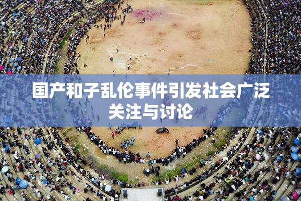 国产和子乱伦事件引发社会广泛关注与讨论