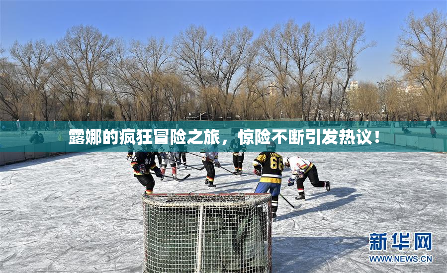 露娜的疯狂冒险之旅，惊险不断引发热议！