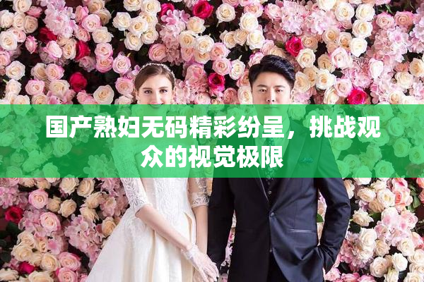 国产熟妇无码精彩纷呈，挑战观众的视觉极限