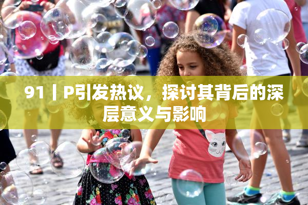 91丨P引发热议，探讨其背后的深层意义与影响