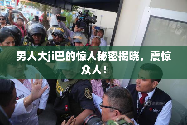 男人大ji巴的惊人秘密揭晓，震惊众人！