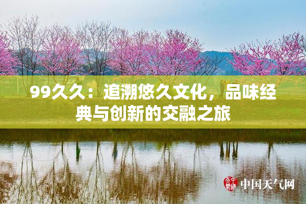 99久久：追溯悠久文化，品味经典与创新的交融之旅