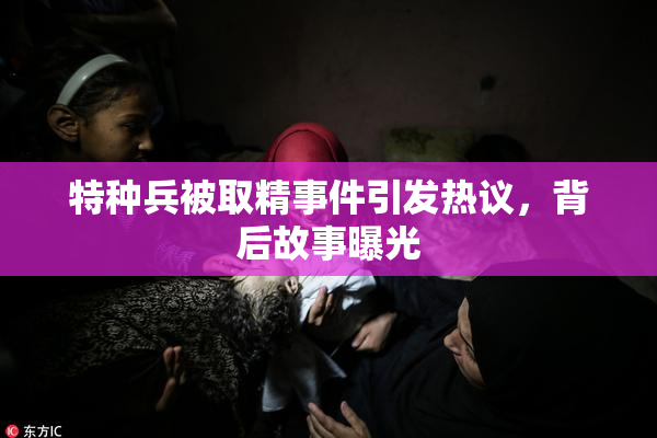 特种兵被取精事件引发热议，背后故事曝光