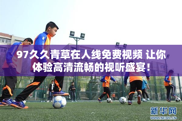 97久久青草在人线免费视频 让你体验高清流畅的视听盛宴！