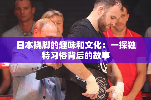 日本挠脚的趣味和文化：一探独特习俗背后的故事