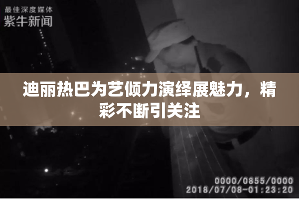 迪丽热巴为艺倾力演绎展魅力，精彩不断引关注