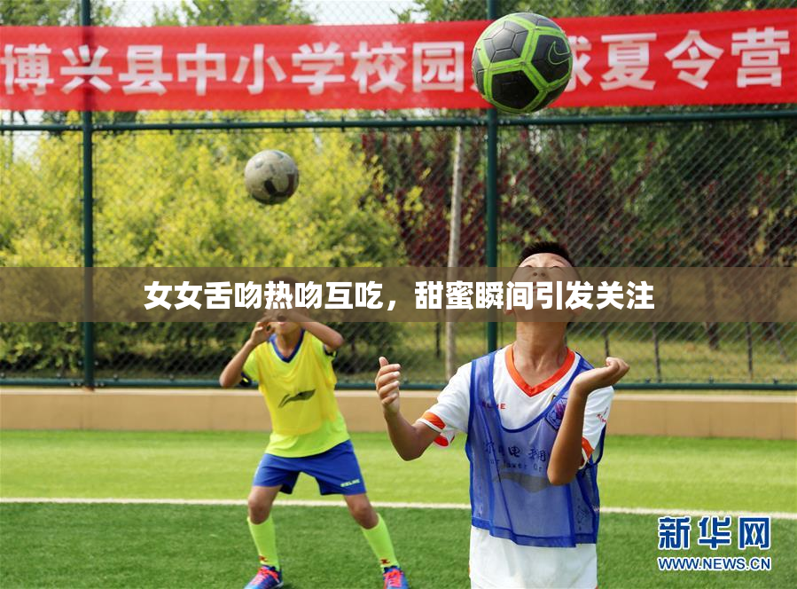 女女舌吻热吻互吃，甜蜜瞬间引发关注