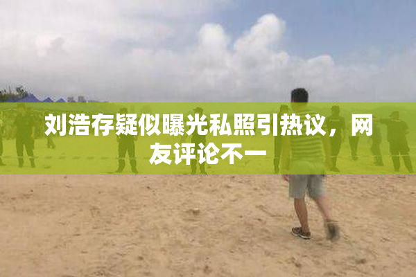 刘浩存疑似曝光私照引热议，网友评论不一