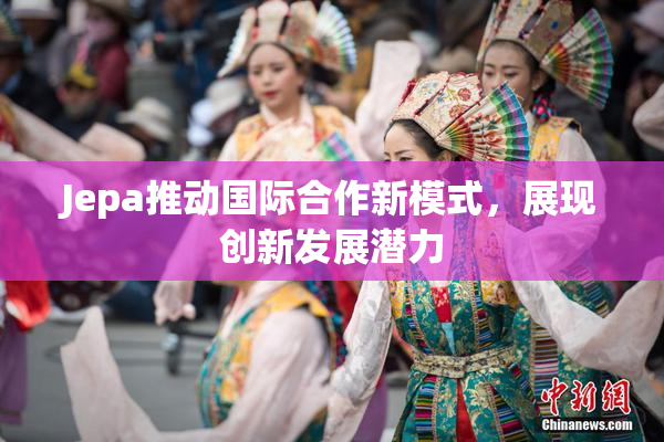 Jepa推动国际合作新模式，展现创新发展潜力