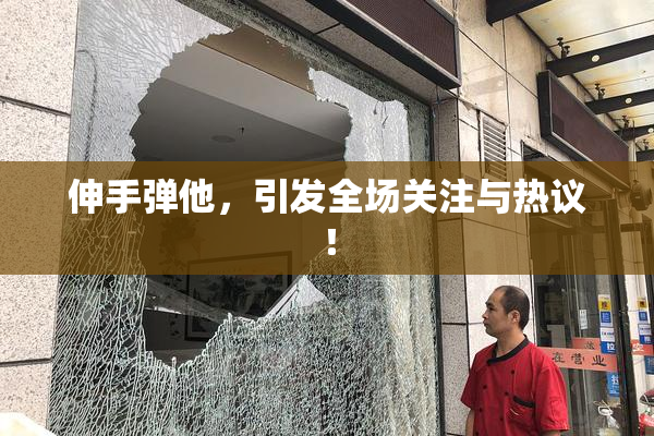 伸手弹他，引发全场关注与热议！