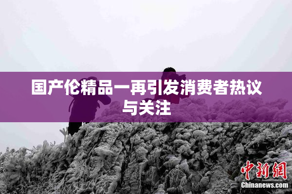 国产伦精品一再引发消费者热议与关注