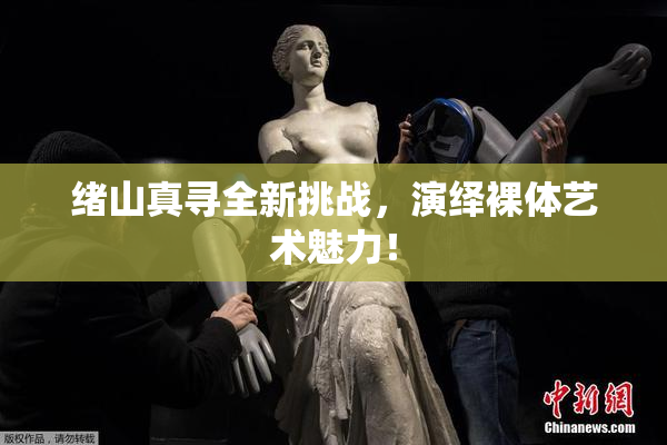 绪山真寻全新挑战，演绎裸体艺术魅力！