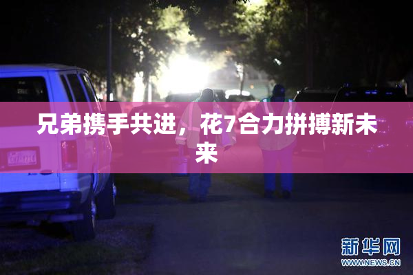 兄弟携手共进，花7合力拼搏新未来
