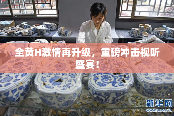 全黄H激情再升级，重磅冲击视听盛宴！