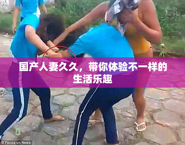 国产人妻久久，带你体验不一样的生活乐趣