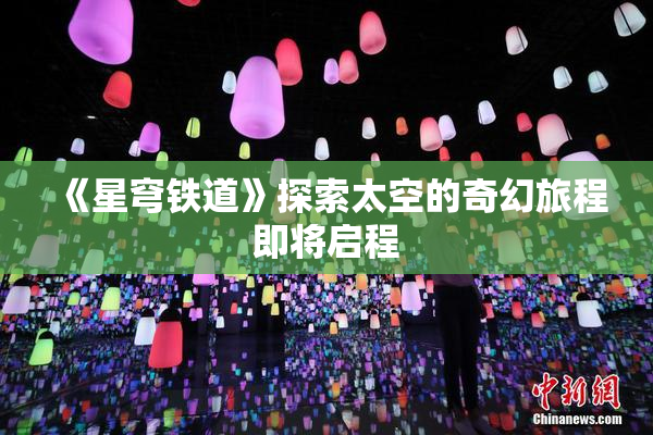 《星穹铁道》探索太空的奇幻旅程即将启程