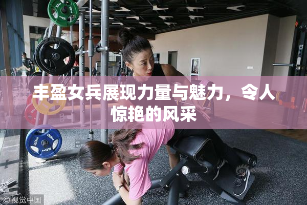 丰盈女兵展现力量与魅力，令人惊艳的风采