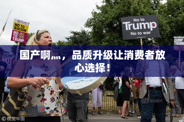 国产啊灬，品质升级让消费者放心选择！