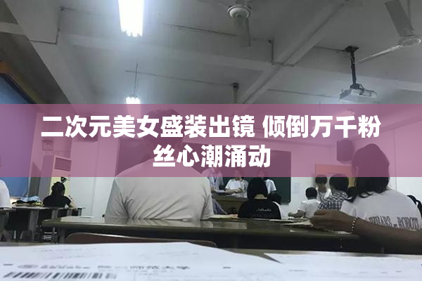 二次元美女盛装出镜 倾倒万千粉丝心潮涌动