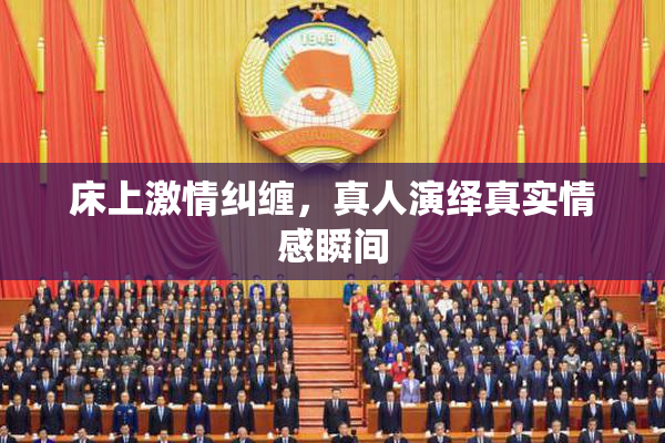 床上激情纠缠，真人演绎真实情感瞬间