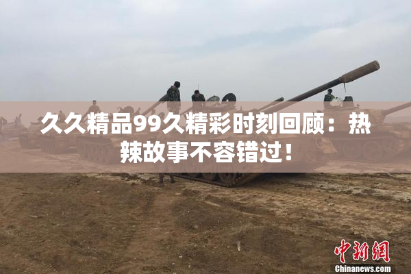 久久精品99久精彩时刻回顾：热辣故事不容错过！