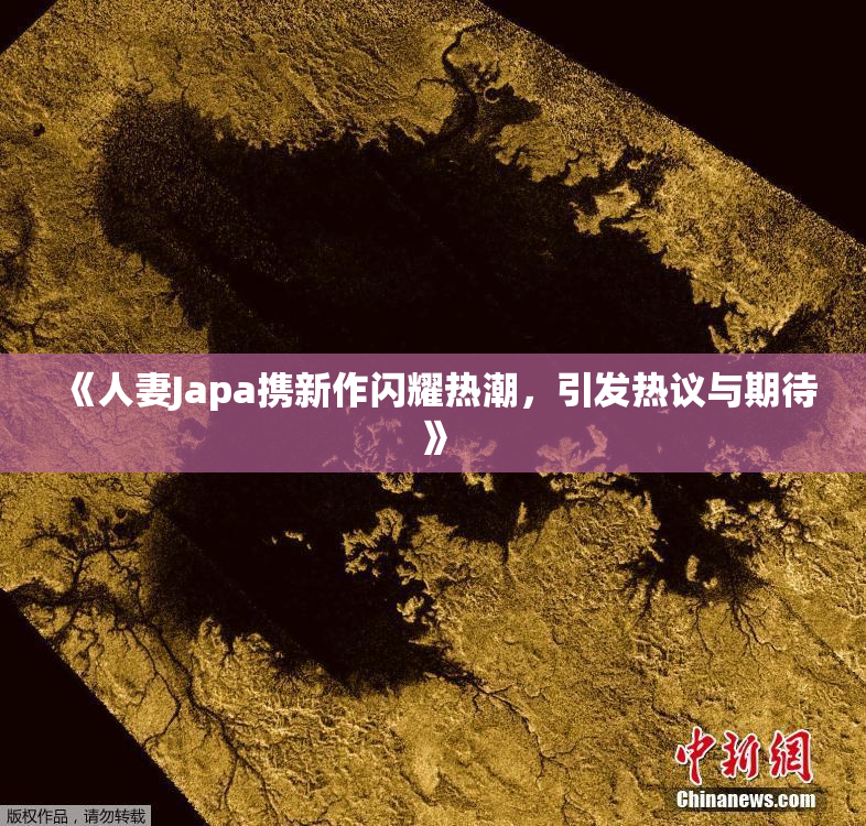 《人妻Japa携新作闪耀热潮，引发热议与期待》