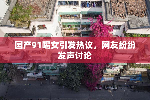 国产91喝女引发热议，网友纷纷发声讨论