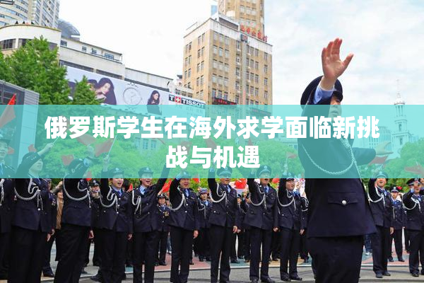 俄罗斯学生在海外求学面临新挑战与机遇