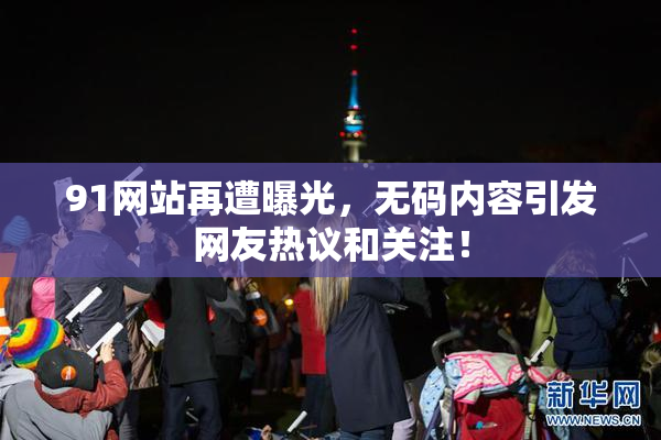 91网站再遭曝光，无码内容引发网友热议和关注！