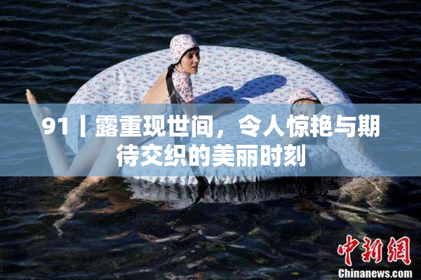 91丨露重现世间，令人惊艳与期待交织的美丽时刻