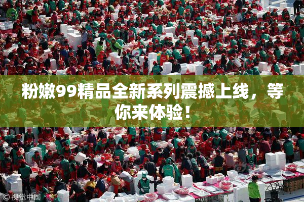 粉嫩99精品全新系列震撼上线，等你来体验！