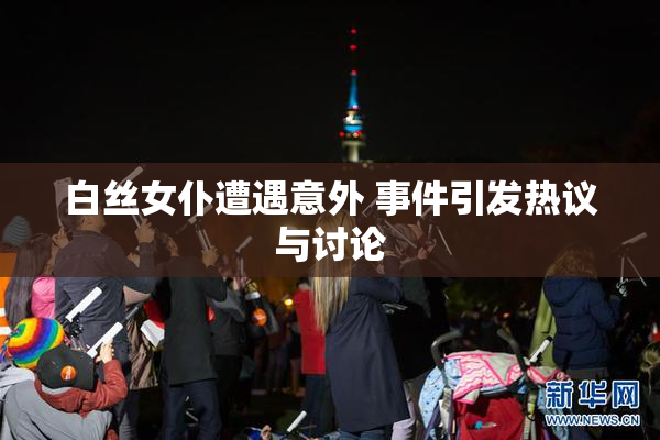 白丝女仆遭遇意外 事件引发热议与讨论