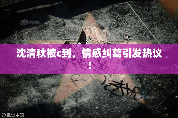 沈清秋被c到，情感纠葛引发热议！
