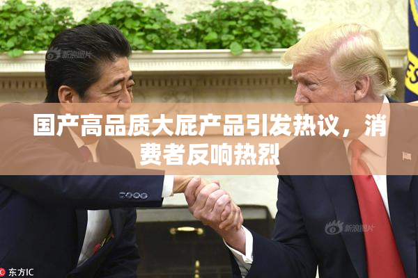 国产高品质大屁产品引发热议，消费者反响热烈