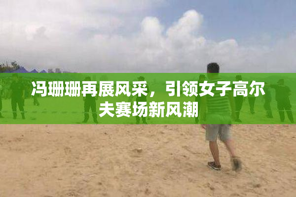 冯珊珊再展风采，引领女子高尔夫赛场新风潮